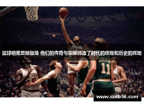 篮球明星震撼登场 他们的传奇与荣耀缔造了时代的辉煌和历史的辉煌